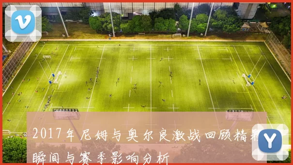 2017年尼姆与奥尔良激战回顾精彩瞬间与赛季影响分析