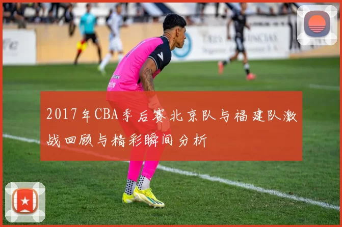 2017年CBA季后赛北京队与福建队激战回顾与精彩瞬间分析