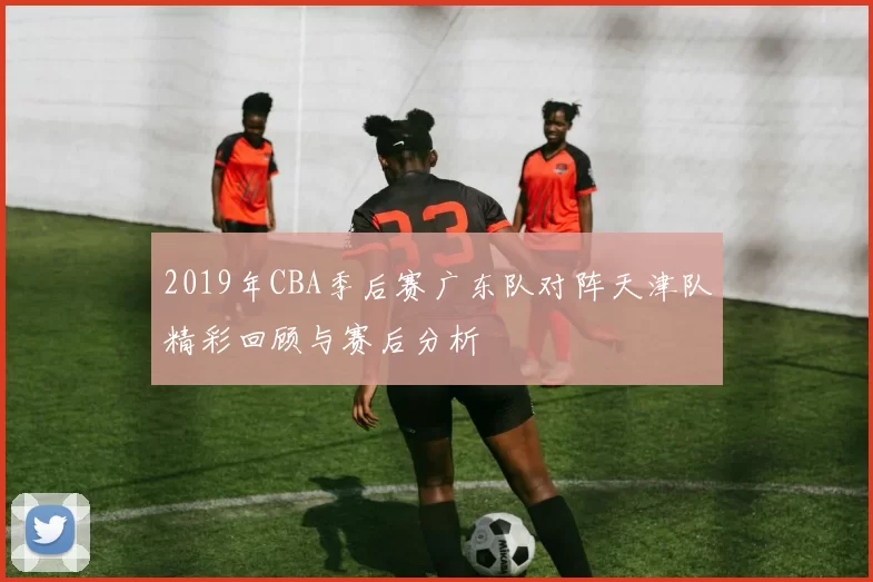2019年CBA季后赛广东队对阵天津队精彩回顾与赛后分析
