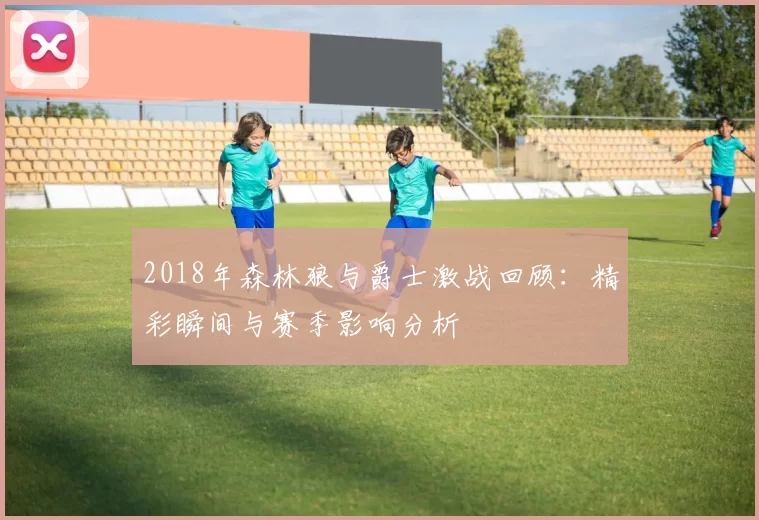 2018年森林狼与爵士激战回顾：精彩瞬间与赛季影响分析