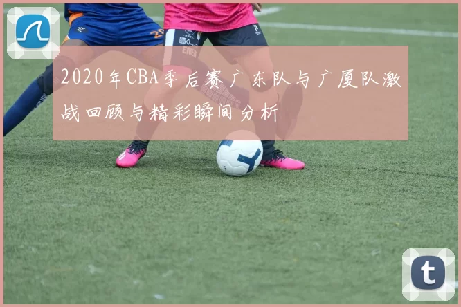 2020年CBA季后赛广东队与广厦队激战回顾与精彩瞬间分析
