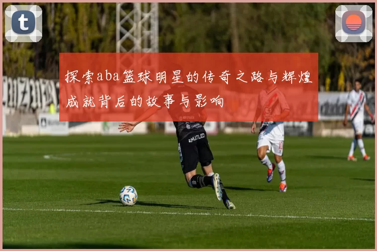 探索aba篮球明星的传奇之路与辉煌成就背后的故事与影响