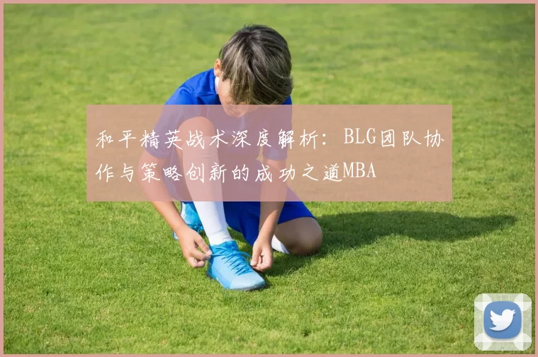 和平精英战术深度解析：BLG团队协作与策略创新的成功之道MBA