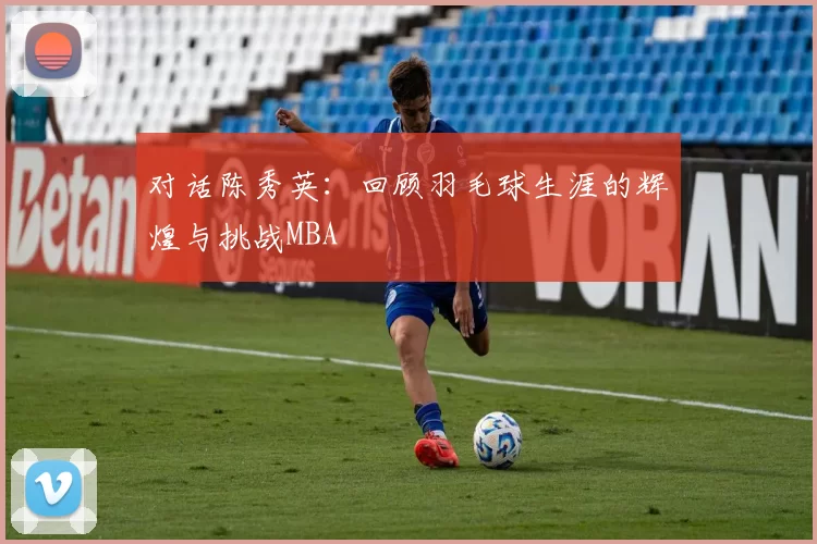 对话陈秀英：回顾羽毛球生涯的辉煌与挑战MBA