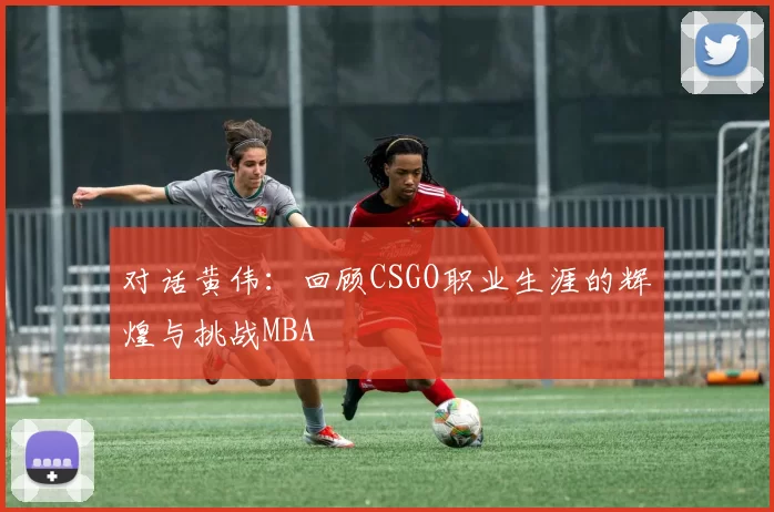对话黄伟：回顾CSGO职业生涯的辉煌与挑战MBA