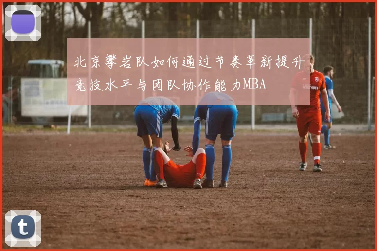 北京攀岩队如何通过节奏革新提升竞技水平与团队协作能力MBA