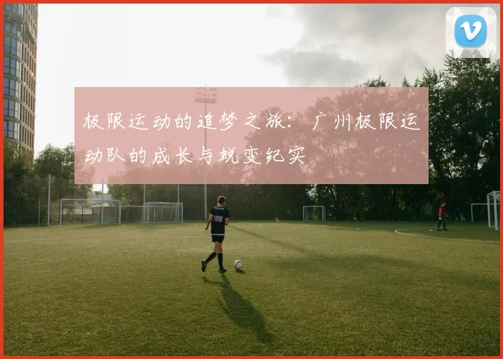 极限运动的追梦之旅：广州极限运动队的成长与蜕变纪实