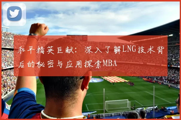 和平精英巨献：深入了解LNG技术背后的秘密与应用探索MBA